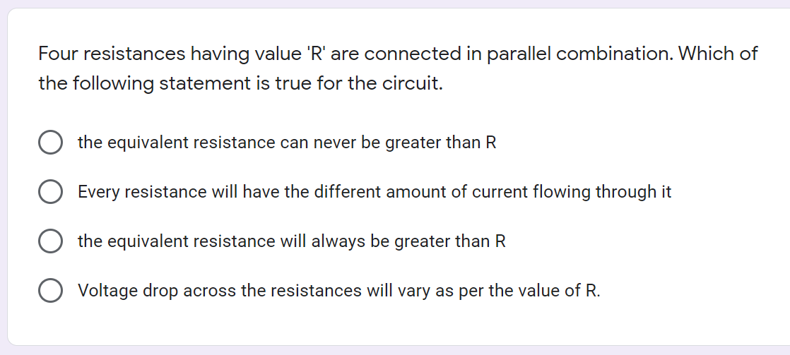 Four resistances having value 'R' are connected in parallel combination. Which of
the following statement is true for the circuit.
the equivalent resistance can never be greater than R
Every resistance will have the different amount of current flowing through it
the equivalent resistance will always be greater than R
Voltage drop across the resistances will vary as per the value of R.
