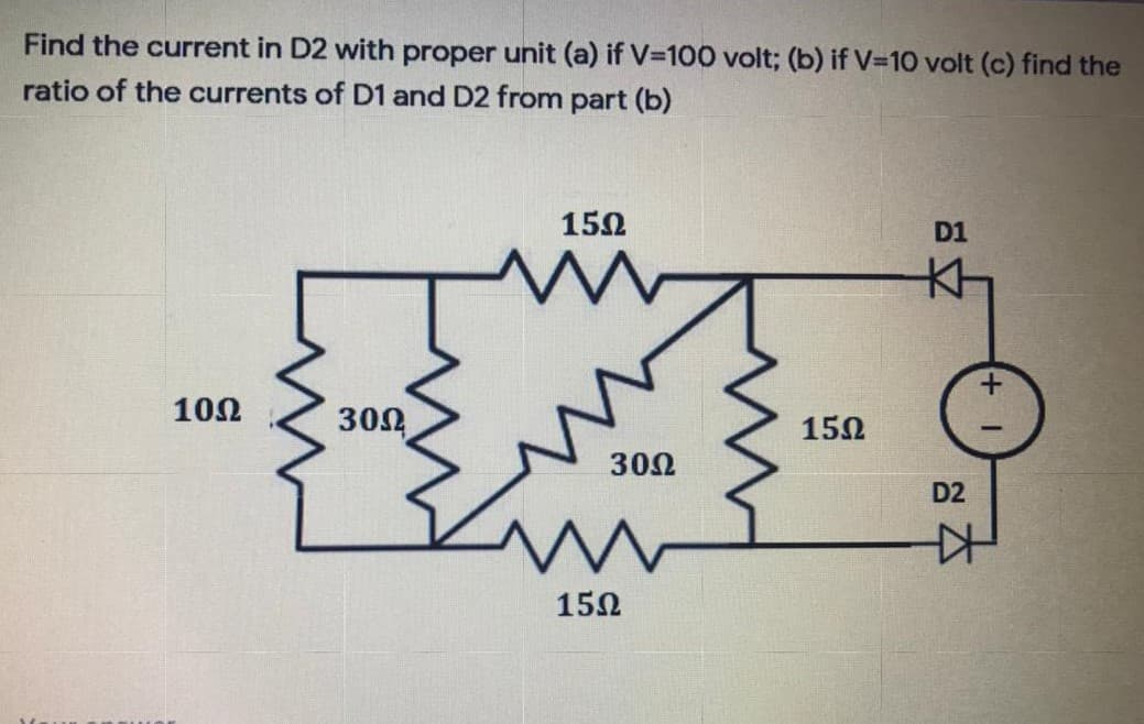 Find the current in D2 with proper unit (a) if V=100 volt; (b) if V=10 volt (c) find the
ratio of the currents of D1 and D2 from part (b)
152
D1
102
302
152
30Ω
D2
150
