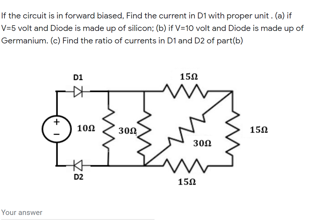 If the circuit is in forward biased, Find the current in D1 with proper unit . (a) if
V=5 volt and Diode is made up of silicon; (b) if V=10 volt and Diode is made up of
Germanium. (c) Find the ratio of currents in D1 and D2 of part(b)
D1
15Ω
102
302
15Ω
30Ω
D2
150
Your answer
