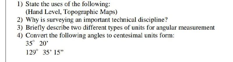 1) State the uses of the following:
(Hand Level, Topographic Maps)
2) Why is surveying an important technical discipline?
3) Briefly describe two different types of units for angular measurement
4) Convert the following angles to centesimal units form:
35° 20'
129° 35' 15"
