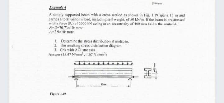 609 6 mm
Example 4
A simply supported beam with a cross-section as shown in Fig. 1.19 spans 15 m and
carries a total uniform load, including self weight, of 50 kN/m. If the beam is prestressed
with a force (P.) of 2000 kN acting at an cccentricity of 400 mm below the centroid.
2-2-70,73x106 mm
A-2.9x10s mm
1. Determine the stress distribution at midspan.
2. The resulting stress distribution diagram
3. Chk with ACI stre sses
Answer (15.47 N/mm?, 1.67 N /mm)
15m
Figure 1.19
