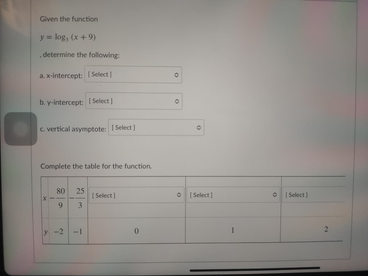 Given the function
y = log, (x+ 9)
determine the following:
a. x-intercept: [Select ]
b. y-intercept: [ Select ]
C. vertical asymptote:
[ Select ]
Complete the table for the function.
80
[ Select ]
[ Select ]
[ Select ]
9.
3.
y -2
-1
0.
1
2
25
