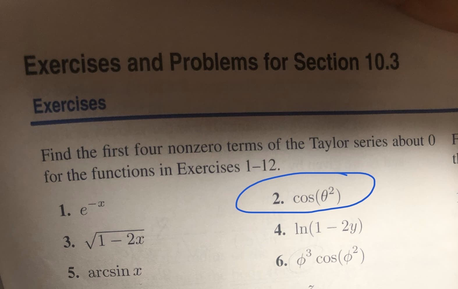 Exercises and Problems for Section 10.3
Exercises
Find the first four nonzero terms of the Taylor series about 0 F
for the functions in Exercises 1-12.
th
1. e-
2. cos(0²)
3. VI-2x
4. In(1 – 2y)
5. arcsin x
6. 6* cos(6²)
