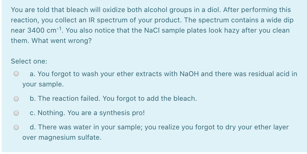 You are told that bleach will oxidize both alcohol groups in a diol. After performing this
reaction, you collect an IR spectrum of your product. The spectrum contains a wide dip
near 3400 cm-1. You also notice that the NaCl sample plates look hazy after you clean
them. What went wrong?
Select one:
a. You forgot to wash your ether extracts with NaOH and there was residual acid in
your sample.
b. The reaction failed. You forgot to add the bleach.
c. Nothing. You are a synthesis pro!
d. There was water in your sample; you realize you forgot to dry your ether layer
over magnesium sulfate.

