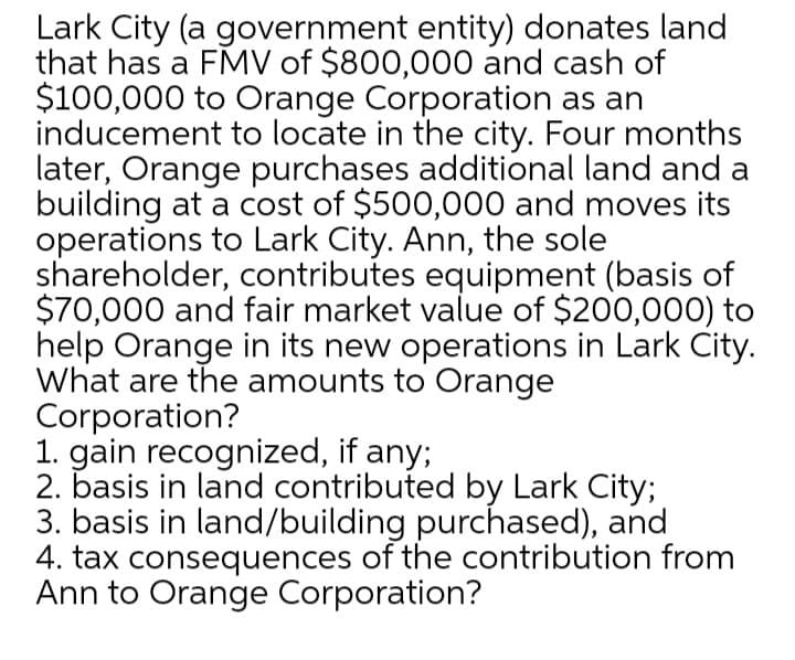 Lark City (a government entity) donates land
that has a FMV of $800,000 and cash of
$100,000 to Orange Corporation as an
inducement to locate in the city. Four months
later, Orange purchases additional land and a
building at a cost of $500,000 and moves its
operations to Lark City. Ann, the sole
shareholder, contributes equipment (basis of
$70,000 and fair market value of $200,000) to
help Orange in its new operations in Lark City.
What are the amounts to Orange
Corporation?
1. gain recognized, if any;
2. basis in land contributed by Lark City;
3. basis in land/building purchased), and
4. tax consequences of the contribution from
Ann to Orange Corporation?
