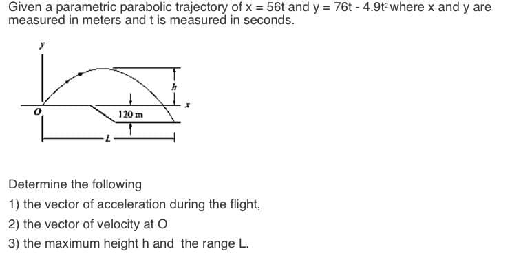 Given a parametric parabolic trajectory of x = 56t and y = 76t - 4.9t where x and y are
measured in meters and t is measured in seconds.
120 m
Determine the following
1) the vector of acceleration during the flight,
2) the vector of velocity at O
3) the maximum height h and the range L.
