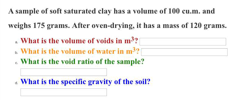 A sample of soft saturated clay has a volume of 100 cu.m. and
weighs 175 grams. After oven-drying, it has a mass of 120 grams.
What is the volume of voids in m3?
b. What is the volume of water in m3?
c. What is the void ratio of the sample?
a. What is the specific gravity of the soil?
