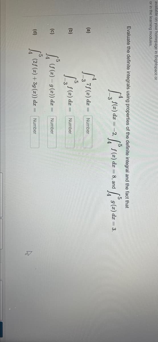 available on your homepage in Brightspace or
or in the learning modules.
Evaluate the definite integrals using properties of the definite integral and the fact that
dx = -2,
f (x) dr
8, and
g (x) dr = 3.
(a)
7f (x) da =
Number
(b)
dx
Number
(c)
I S (2) – 9 (2)) dr =
Number
(d)
(2f (x) +3g (x)) dx =
Number
