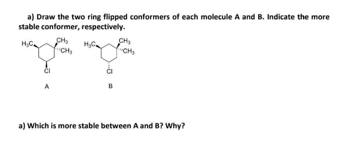 a) Draw the two ring flipped conformers of each molecule A and B. Indicate the more
stable conformer, respectively.
CH3
fCH3
H,C.
CH3
H3C.
CH3
CI
CI
A
B
a) Which is more stable between A and B? Why?
