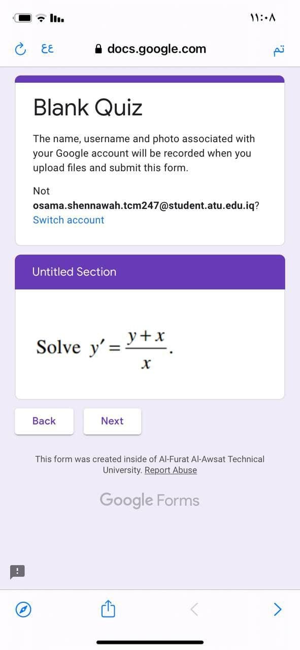 - ll.
11::A
こ EE
A docs.google.com
Blank Quiz
The name, username and photo associated with
your Google account will be recorded when you
upload files and submit this form.
Not
osama.shennawah.tcm247@student.atu.edu.iq?
Switch account
Untitled Section
y+x
Solve y' =
Вack
Next
This form was created inside of Al-Furat Al-Awsat Technical
University. Report Abuse
Google Forms
