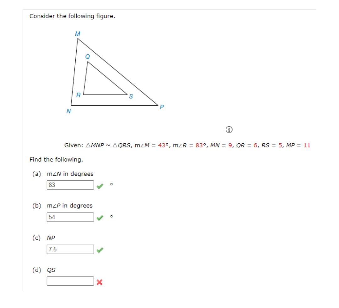 Consider the following figure.
N
(c) NP
7.5
M
(d) QS
R
Find the following.
(a) mZN in degrees
83
(b) mzP in degrees
54
Given: AMNP ~ AQRS, m/M = 43°, m/R = 83°, MN = 9, QR = 6, RS = 5, MP = 11
X
O
S
O