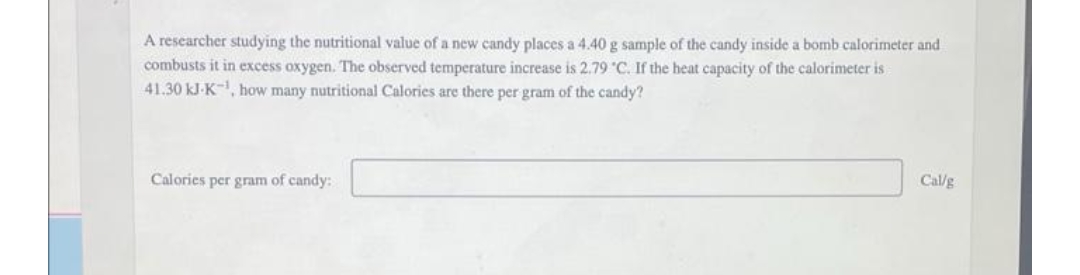 A researcher studying the nutritional value of a new candy places a 4.40 g sample of the candy inside a bomb calorimeter and
combusts it in excess oxygen. The observed temperature increase is 2.79 C. If the heat capacity of the calorimeter is
41.30 kJ-K¹, how many nutritional Calories are there per gram of the candy?
Calories per gram of candy:
Callg