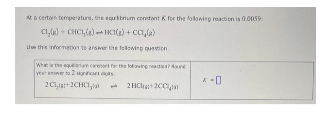 At a certain temperature, the equilibrium constant K for the following reaction is 0.0059:
Cl₂(g) + CHC1₂(g) HCI(g) + CC1₂(g)
Use this information to answer the following question.
pe
What is the equilibrium constant for the following reaction? Round
your answer to 2 significant digits.
2 Cl₂(9)+2CHC1₂ (9) L
2 HCl(9)+2CC14(9)
=