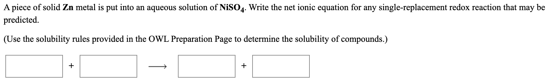 A piece of solid Zn metal is put into an aqueous solution of NiSO4. Write the net ionic equation for any single-replacement redox reaction that may
predicted.
be
