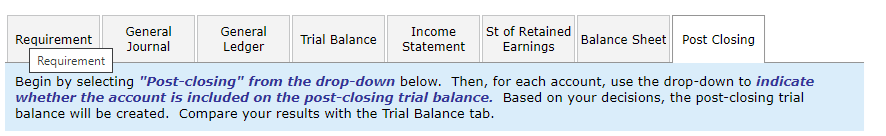 Requirement
General
Journal
General
Ledger
Trial Balance
Income
Statement
St of Retained
Earnings
Balance Sheet Post Closing
Requirement
Begin by selecting "Post-closing" from the drop-down below. Then, for each account, use the drop-down to indicate
whether the account is included on the post-closing trial balance. Based on your decisions, the post-closing trial
balance will be created. Compare your results with the Trial Balance tab.