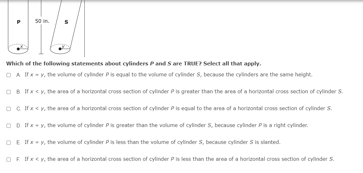 P
50 in.
Which of the following statements about cylinders P and S are TRUE? Select all that apply.
O A. If x = y, the volume of cylinder P is equal to the volume of cylinder S, because the cylinders are the same height.
O B. If x < y, the area of a horizontal cross section of cylinder P is greater than the area of a horizontal cross section of cylinder S.
C. If x < y, the area of a horizontal cross section of cylinder P is equal to the area of a horizontal cross section of cylinder S.
D. If x = y, the volume of cylinder P is greater than the volume of cylinder S, because cylinder P is a right cylinder.
O E. If x = y, the volume of cylinder P is less than the volume of cylinder S, because cylinder S is slanted.
O F. If x < y, the area of a horizontal cross section of cylinder P is less than the area of a horizontal cross section of cylinder S.

