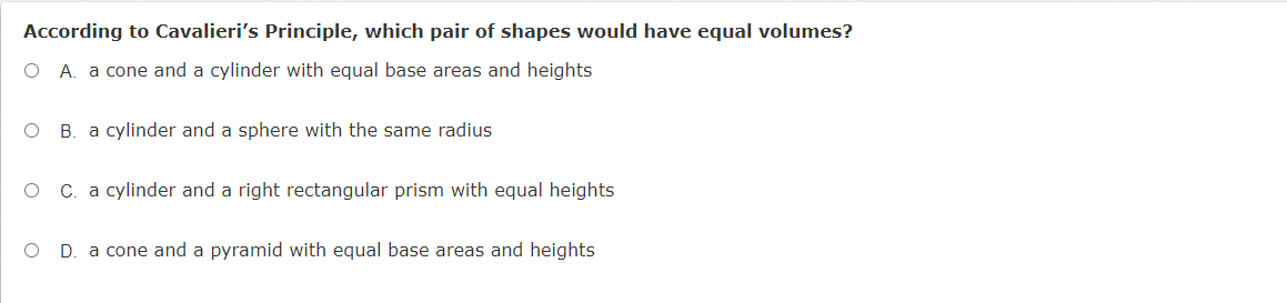 According to Cavalieri's Principle, which pair of shapes would have equal volumes?
O A. a cone and a cylinder with equal base areas and heights
B. a cylinder and a sphere with the same radius
C. a cylinder and a right rectangular prism with equal heights
D. a cone and a pyramid with equal base areas and heights
