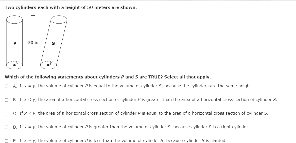 Two cylinders each with a height of 50 meters are shown.
P
50 in.
S
Which of the following statements about cylinders P and S are TRUE? Select all that apply.
O A. If x = y, the volume of cylinder P is equal to the volume of cylinder S, because the cylinders are the same height.
O B. If x < y, the area of a horizontal cross section
cylinder P is greater than the area of a horizontal cross section of cylinder S.
O C. If x < y, the area of a horizontal cross section
cylinder P is equal to the area of a horizontal cross section of cylinder S.
O D. If x = y, the volume of cylinder P is greater than the volume of cylinder S, because cylinder P is a right cylinder.
O E. If x = y, the volume of cylinder P is less than the volume of cylinder S, because cylinder S is slanted.
