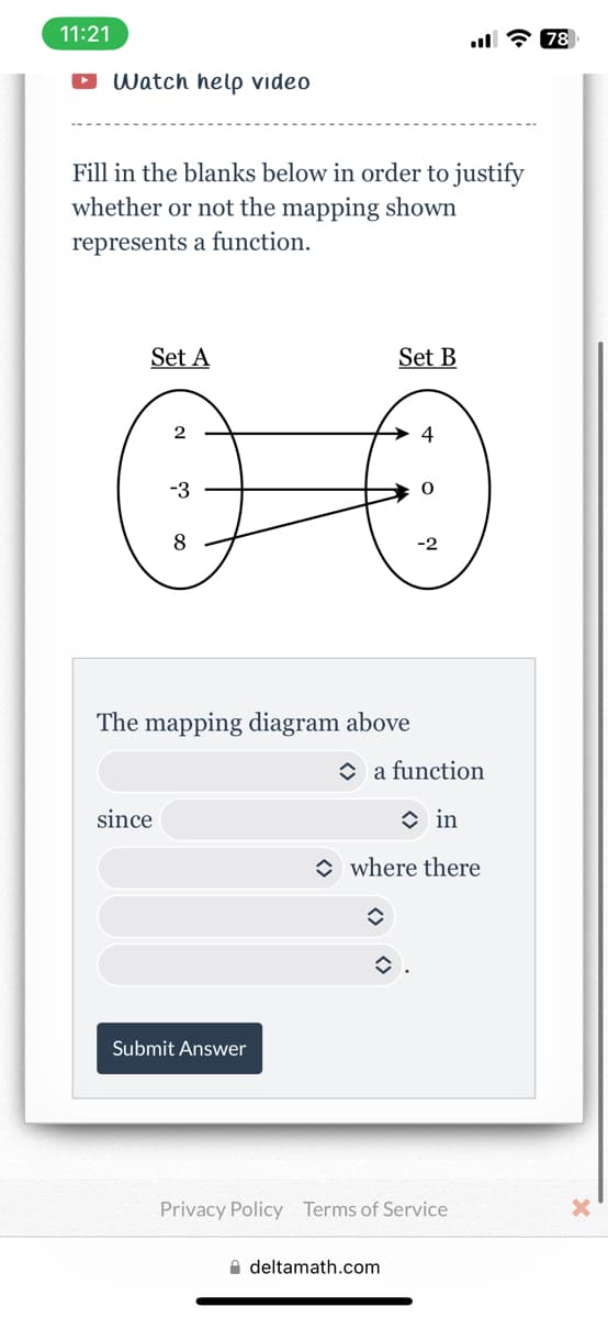 11:21
• Watch help video
Fill in the blanks below in order to justify
whether or not the mapping shown
represents a function.
Set A
2
Ö
-3
The mapping diagram above
since
Submit Answer
Set B
4
deltamath.com
0
Ń
a function
in
where there
î
Privacy Policy Terms of Service
78