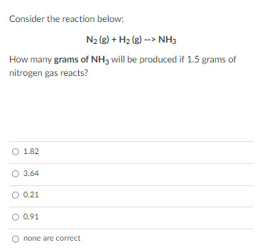 Consider the reaction below:
N2 (8) + H2 (g) --> NH3
How many grams of NH3 will be produced if 1.5 grams of
nitrogen gas reacts?
O 1.82
O 3.64
O 0.21
O 0.91
none are correct
