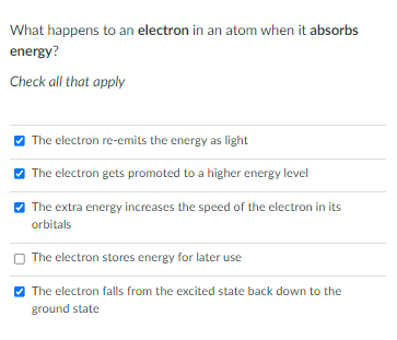 What happens to an electron in an atom when it absorbs
energy?
Check all that apply
The electron re-emits the energy as light
O The electron gets promoted to a higher energy level
The extra energy increases the speed of the electron in its
orbitals
The electron stores energy for later use
V The electron falls from the excited state back down to the
ground state
