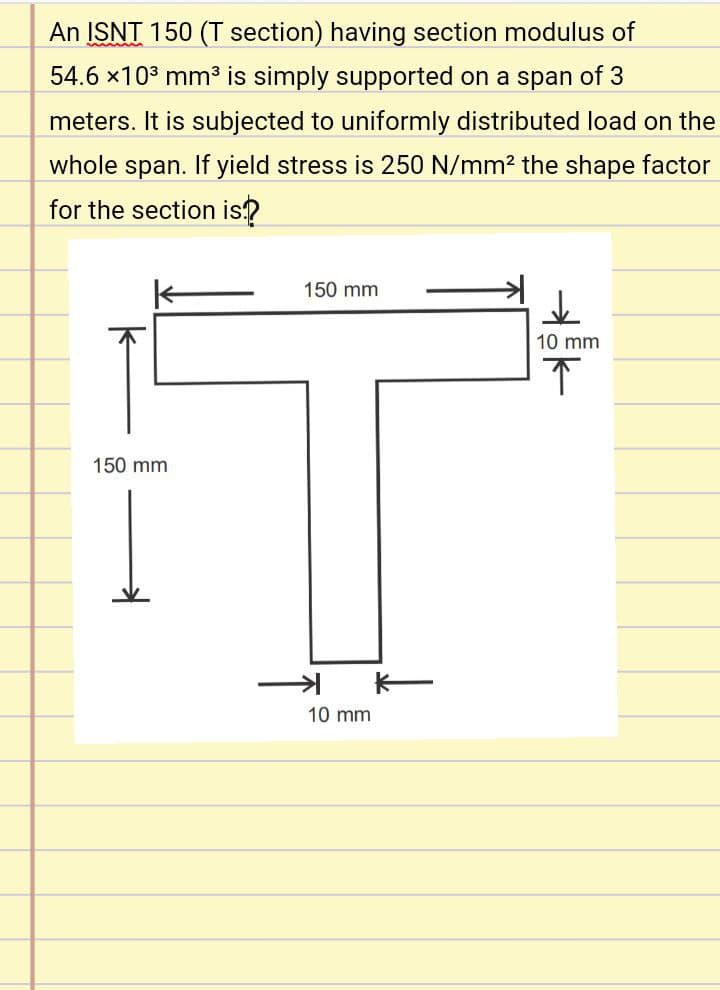 An ISNT 150 (T section) having section modulus of
54.6 x103 mm3 is simply supported on a span of 3
meters. It is subjected to uniformly distributed load on the
whole span. If yield stress is 250 N/mm² the shape factor
for the section is?
150 mm
10 mm
150 mm
10 mm
