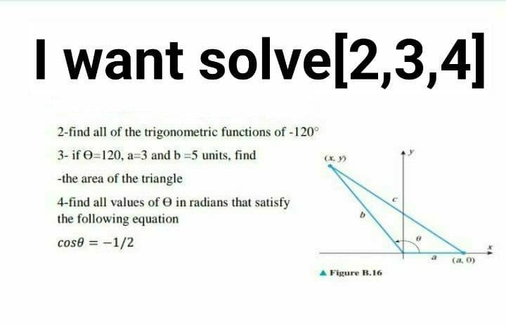 I want solve[2,3,4]
2-find all of the trigonometric functions of -120°
3- if O=120, a=3 and b =5 units, find
(x, y)
-the area of the triangle
4-find all values of e in radians that satisfy
the following equation
cose = -1/2
a
(a, 0)
A Figure B.16
