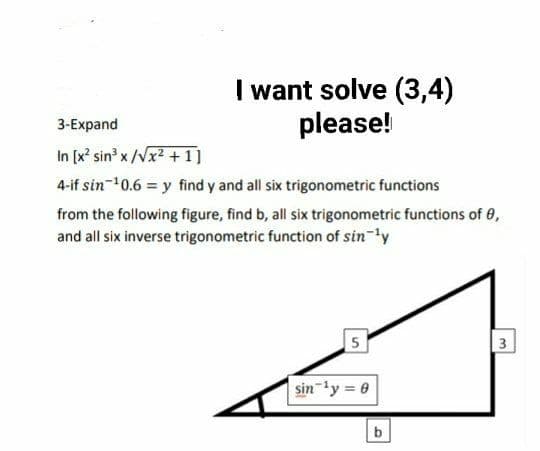 I want solve (3,4)
please!
3-Еxpand
In [x' sin x /Vx2 + 1]
4-if sin-10.6 = y find y and all six trigonometric functions
from the following figure, find b, all six trigonometric functions of 0,
and all six inverse trigonometric function of sin-'y
5
3
sin-ly = 0
b
