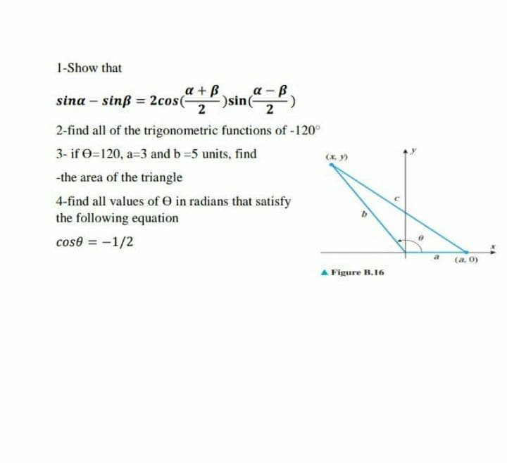 1-Show that
a +B.
a -B
sine
2
sina – sinß = 2cos(
2
2-find all of the trigonometric functions of -120°
3- if e=120, a=3 and b =5 units, find
(X, y)
-the area of the triangle
4-find all values of O in radians that satisfy
the following equation
cose = -1/2
a
(a. 0)
A Figure B.16
