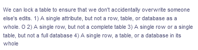 We can lock a table to ensure that we don't accidentally overwrite someone
else's edits. 1) A single attribute, but not a row, table, or database as a
whole. O 2) A single row, but not a complete table 3) A single row or a single
table, but not a full database 4) A single row, a table, or a database in its
whole
