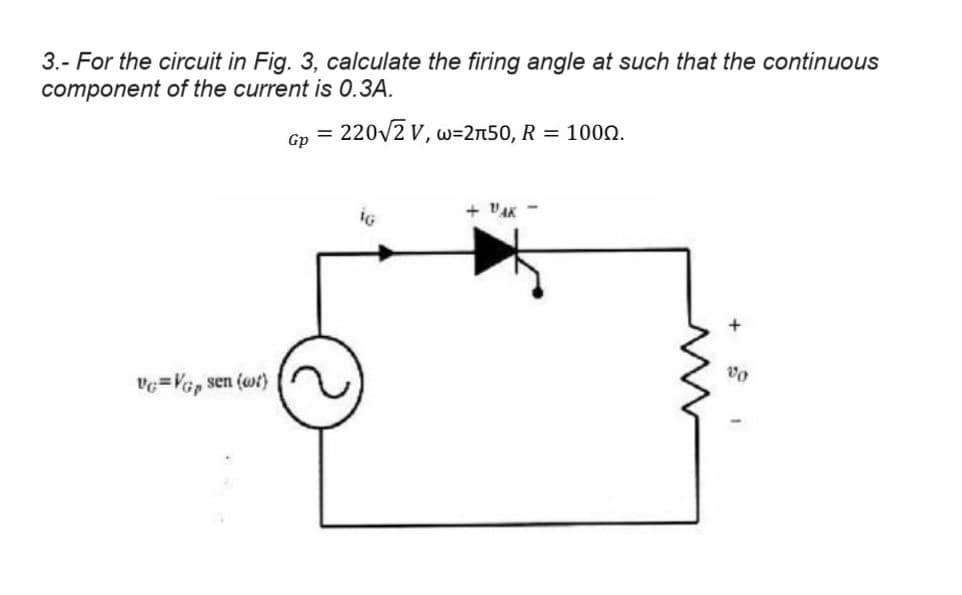 3.- For the circuit in Fig. 3, calculate the firing angle at such that the continuous
component of the current is 0.3A.
Gp =
220√√2 V, w=2л50, R = 1000.
V=VGp sen (wt)
G
+ "AK -
+
00