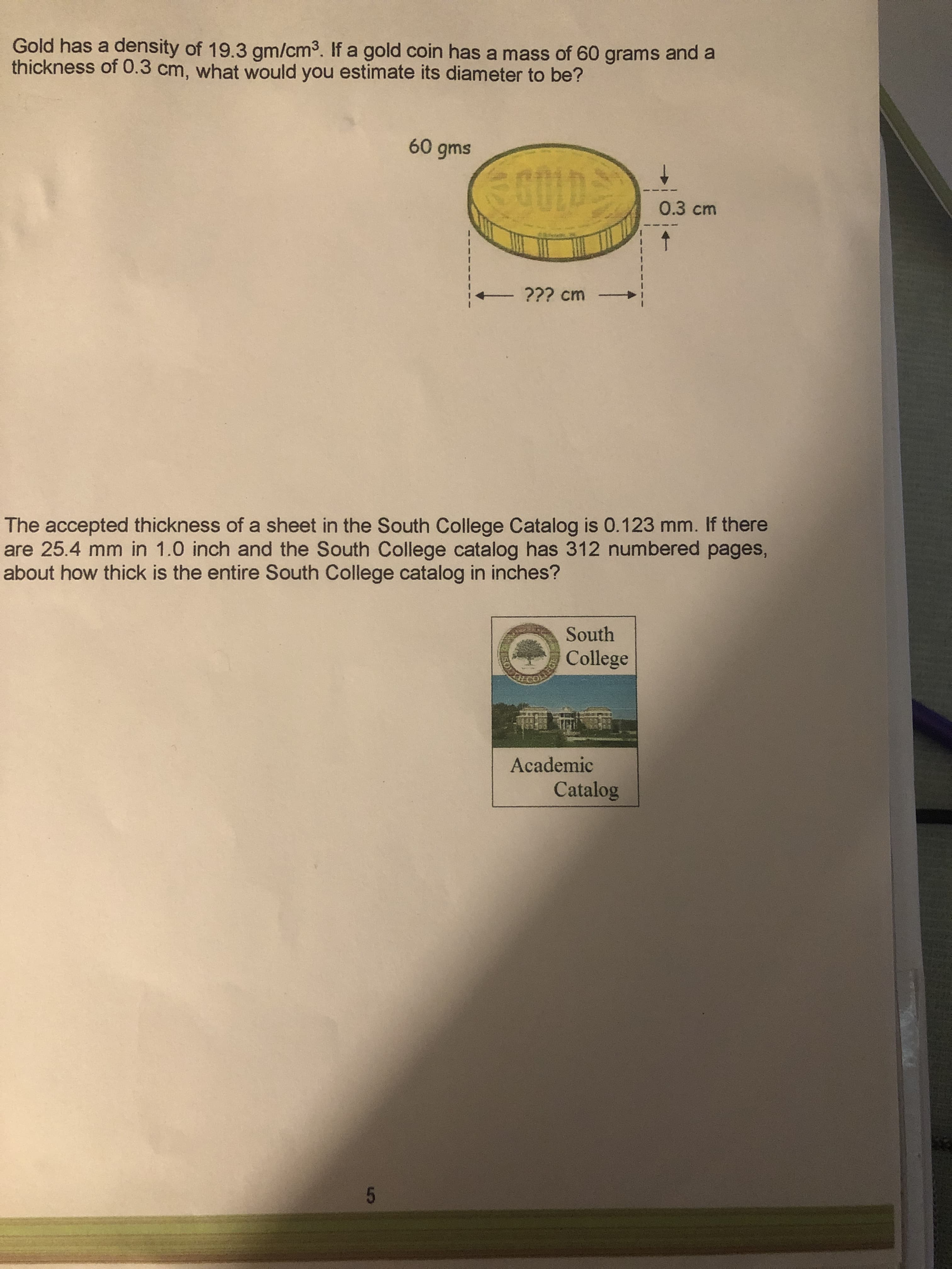 Gold has a density of 19.3 gm/cm3. If a gold coin has a mass of 60 grams and a
thickness of 0.3 cm, what would you estimate its diameter to be?
0.3cm
??? cm
The accepted thickness of a sheet in the South College Catalog is 0.123 mm. If there
are 25.4 mm in 1.0 inch and the South College catalog has 312 numbered pages,
about how thick is the entire South College catalog in inches?
South
College
Academic
Catalog

