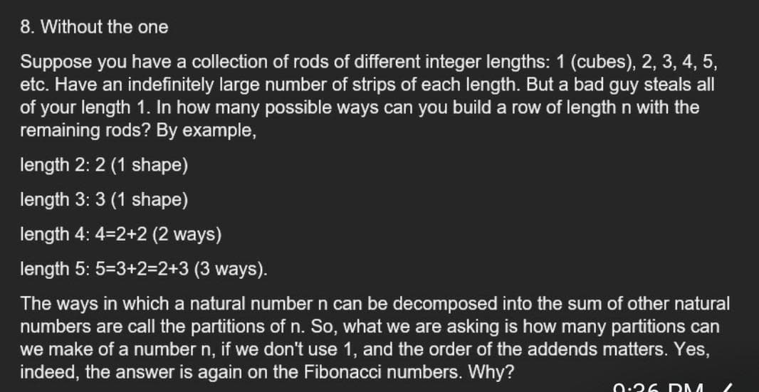 8. Without the one
Suppose you have a collection of rods of different integer lengths: 1 (cubes), 2, 3, 4, 5,
etc. Have an indefinitely large number of strips of each length. But a bad guy steals all
of your length 1. In how many possible ways can you build a row of length n with the
remaining rods? By example,
length 2: 2 (1 shape)
length 3: 3 (1 shape)
length 4: 4=2+2 (2 ways)
length 5: 5=3+2=2+3 (3 ways).
The ways in which a natural number n can be decomposed into the sum of other natural
numbers are call the partitions of n. So, what we are asking is how many partitions can
we make of a number n, if we don't use 1, and the order of the addends matters. Yes,
indeed, the answer is again on the Fibonacci numbers. Why?
0:36 DM
