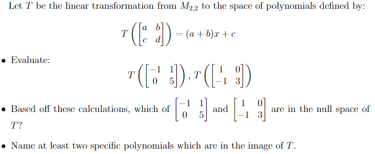 Let T be the linear transformation from M2,2 to the space of polynomials defined by:
• Evaluate:
b
T
= (a+b)x+c
d
T
T
5
1 3
1
1
Based off these calculations, which of
and
0
5
are in the null space of
-1 3
T?
• Name at least two specific polynomials which are in the image of T.