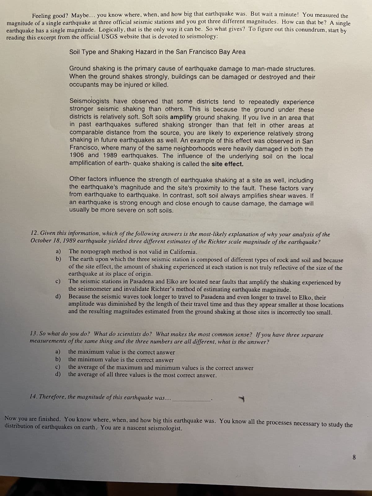 Feeling good? Maybe... you know where, when, and how big that earthquake was. But wait a minute! You measured the
magnitude of a single earthquake at three official seismic stations and you got three different magnitudes. How can that be? A single
earthquake has a single magnitude. Logically, that is the only way it can be. So what gives? To figure out this conundrum, start by
reading this excerpt from the official USGS website that is devoted to seismology:
Soil Type and Shaking Hazard in the San Francisco Bay Area
a)
b)
c)
Ground shaking is the primary cause of earthquake damage to man-made structures.
When the ground shakes strongly, buildings can be damaged or destroyed and their
occupants may be injured or killed.
12. Given this information, which of the following answers is the most-likely explanation of why your analysis of the
October 18, 1989 earthquake yielded three different estimates of the Richter scale magnitude of the earthquake?
d)
Seismologists have observed that some districts tend to repeatedly experience
stronger seismic shaking than others. This is because the ground under these
districts is relatively soft. Soft soils amplify ground shaking. If you live in an area that
in past earthquakes suffered shaking stronger than that felt in other areas at
comparable distance from the source, you are likely to experience relatively strong
shaking in future earthquakes as well. An example of this effect was observed in San
Francisco, where many of the same neighborhoods were heavily damaged in both the
1906 and 1989 earthquakes. The influence of the underlying soil on the local
amplification of earth- quake shaking is called the site effect.
Other factors influence the strength of earthquake shaking at a site as well, including
the earthquake's magnitude and the site's proximity to the fault. These factors vary
from earthquake to earthquake. In contrast, soft soil always amplifies shear waves. If
an earthquake is strong enough and close enough to cause damage, the damage will
usually be more severe on soft soils.
The nomograph method is not valid in California.
The earth upon which the three seismic station is composed of different types of rock and soil and because
of the site effect, the amount of shaking experienced at each station is not truly reflective of the size of the
earthquake at its place of origin.
The seismic stations in Pasadena and Elko are located near faults that amplify the shaking experienced by
the seismometer and invalidate Richter's method of estimating earthquake magnitude.
Because the seismic waves took longer to travel to Pasadena and even longer to travel to Elko, their
amplitude was diminished by the length of their travel time and thus they appear smaller at those locations
and the resulting magnitudes estimated from the ground shaking at those sites is incorrectly too small.
13. So what do you do? What do scientists do? What makes the most common sense? If you have three separate
measurements of the same thing and the three numbers are all different, what is the answer?
a)
the maximum value is the correct answer
b)
the minimum value is the correct answer
the average of the maximum and minimum values is the correct answer
d)
the average of all three values is the most correct answer.
14. Therefore, the magnitude of this earthquake was...
Now you are finished. You know where, when, and how big this earthquake was. You know all the processes necessary to study the
distribution of earthquakes on earth. You are a nascent seismologist.
8