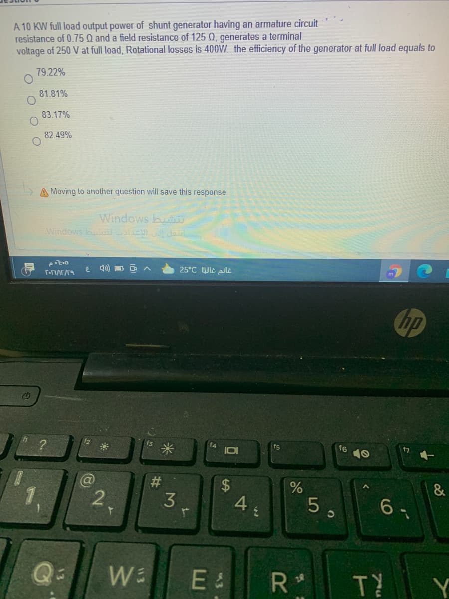 A 10 KW full load output power of shunt generator having an armature circuit
resistance of 0.75 Q and a field resistance of 125 Q, generates a terminal
voltage of 250 V at full load, Rotational losses is 400W. the efficiency of the generator at full load equals to
79.22%
81.81%
83.17%
82.49%
A Moving to another question will save this response.
Windows bu
Windows lcl Jaul
4) O O A
25°C le ilt
hp
f2
f3
f5
f6
米
#
&
2.
3
5 ,
6 -
E &
TY
Y
%24
3
13

