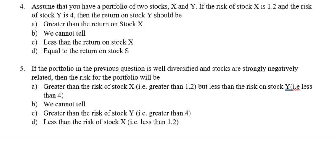 4. Assume that you have a portfolio of two stocks, X and Y. If the risk of stock X is 1.2 and the risk
of stock Y is 4, then the return on stock Y should be
a) Greater than the return on Stock X
b) We cannot tell
c) Less than the return on stock X
d) Equal to the return on stock S
5. If the portfolio in the previous question is well diversified and stocks are strongly negatively
related, then the risk for the portfolio will be
a) Greater than the risk of stock X (i.e. greater than 1.2) but less than the risk on stock Y(i.e less
than 4)
b) We cannot tell
c) Greater than the risk of stock Y (i.e. greater than 4)
d) Less than the risk of stock X (i.e. less than 1.2)

