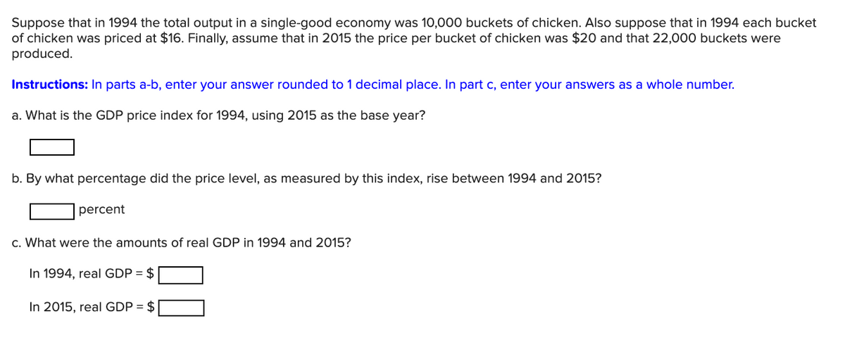 Suppose that in 1994 the total output in a single-good economy was 10,000 buckets of chicken. Also suppose that in 1994 each bucket
of chicken was priced at $16. Finally, assume that in 2015 the price per bucket of chicken was $20 and that 22,000 buckets were
produced.
Instructions: In parts a-b, enter your answer rounded to 1 decimal place. In part c, enter your answers as a whole number.
a. What is the GDP price index for 1994, using 2015 as the base year?
b. By what percentage did the price level, as measured by this index, rise between 1994 and 2015?
percent
c. What were the amounts of real GDP in 1994 and 2015?
In 1994, real GDP = $
In 2015, real GDP = $
