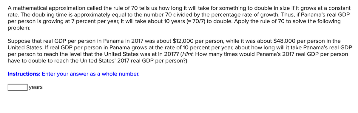 A mathematical approximation called the rule of 70 tells us how long it will take for something to double in size if it grows at a constant
rate. The doubling time is approximately equal to the number 70 divided by the percentage rate of growth. Thus, if Panama's real GDP
per person is growing at 7 percent per year, it will take about 10 years (= 70/7) to double. Apply the rule of 70 to solve the following
problem:
Suppose that real GDP per person in Panama in 2017 was about $12,000 per person, while it was about $48,000 per person in the
United States. If real GDP per person in Panama grows at the rate of 10 percent per year, about how long will it take Panama's real GDP
per person to reach the level that the United States was at in 2017? (Hint: How many times would Panama's 2017 real GDP per person
have to double to reach the United States' 2017 real GDP per person?)
Instructions: Enter your answer as a whole number.
years
