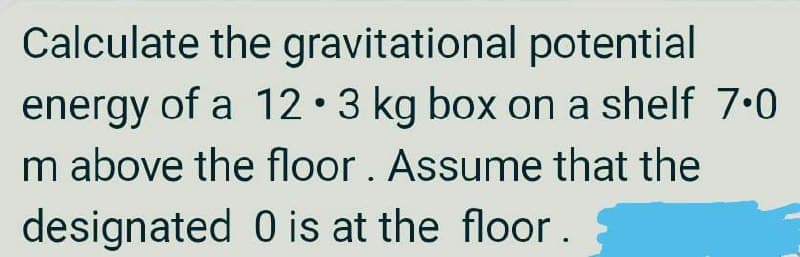 Calculate the gravitational potential
energy of a 12•3 kg box on a shelf 7.0
m above the floor. Assume that the
designated 0 is at the floor.
