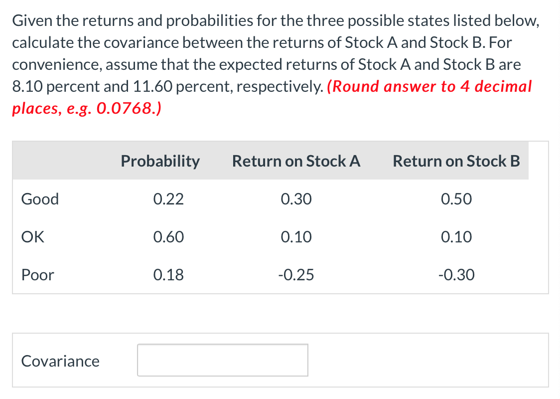 Given the returns and probabilities for the three possible states listed below,
calculate the covariance between the returns of Stock A and Stock B. For
convenience, assume that the expected returns of Stock A and Stock B are
8.10 percent and 11.60 percent, respectively. (Round answer to 4 decimal
places, e.g. 0.0768.)
Good
OK
Poor
Covariance
Probability
0.22
0.60
0.18
Return on Stock A
0.30
0.10
-0.25
Return on Stock B
0.50
0.10
-0.30