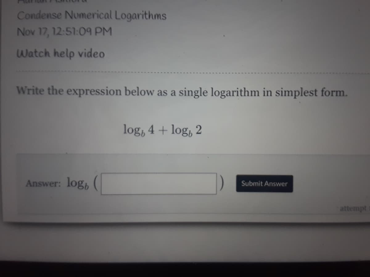 Condense Numerical Logarithms
Nov 17, 12:51:09 PM
Watch help video
Write the expression below as a single logarithm in simplest form.
log, 4 + log, 2
Answer: log, (
Submit Answer
attempt
