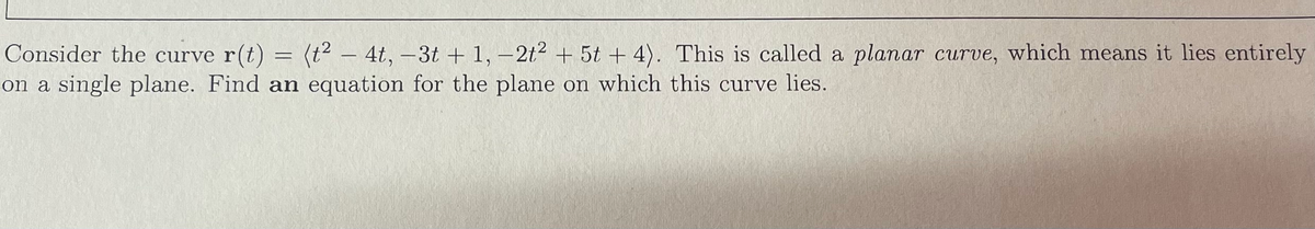 Consider the curve r(t) = (t² - 4t, -3t+1, -2t² + 5t + 4). This is called a planar curve, which means it lies entirely
on a single plane. Find an equation for the plane on which this curve lies.