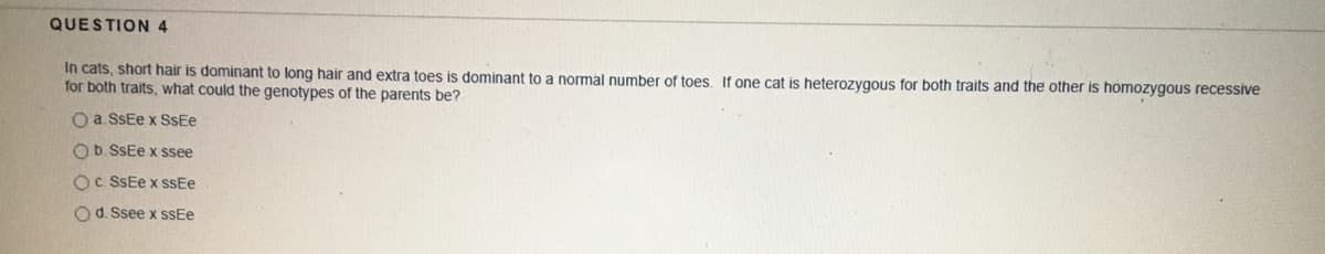 QUESTION 4
In cats, short hair is dominant to long hair and extra toes is dominant to a normal number of toes. If one cat is heterozygous for both traits and the other is homozygous recessive
for both traits, what could the genotypes of the parents be?
O a. SSEE x SSEE
Ob. SSEe x ssee
OC. SSEE x SSEE
O d. Ssee x sSEe
