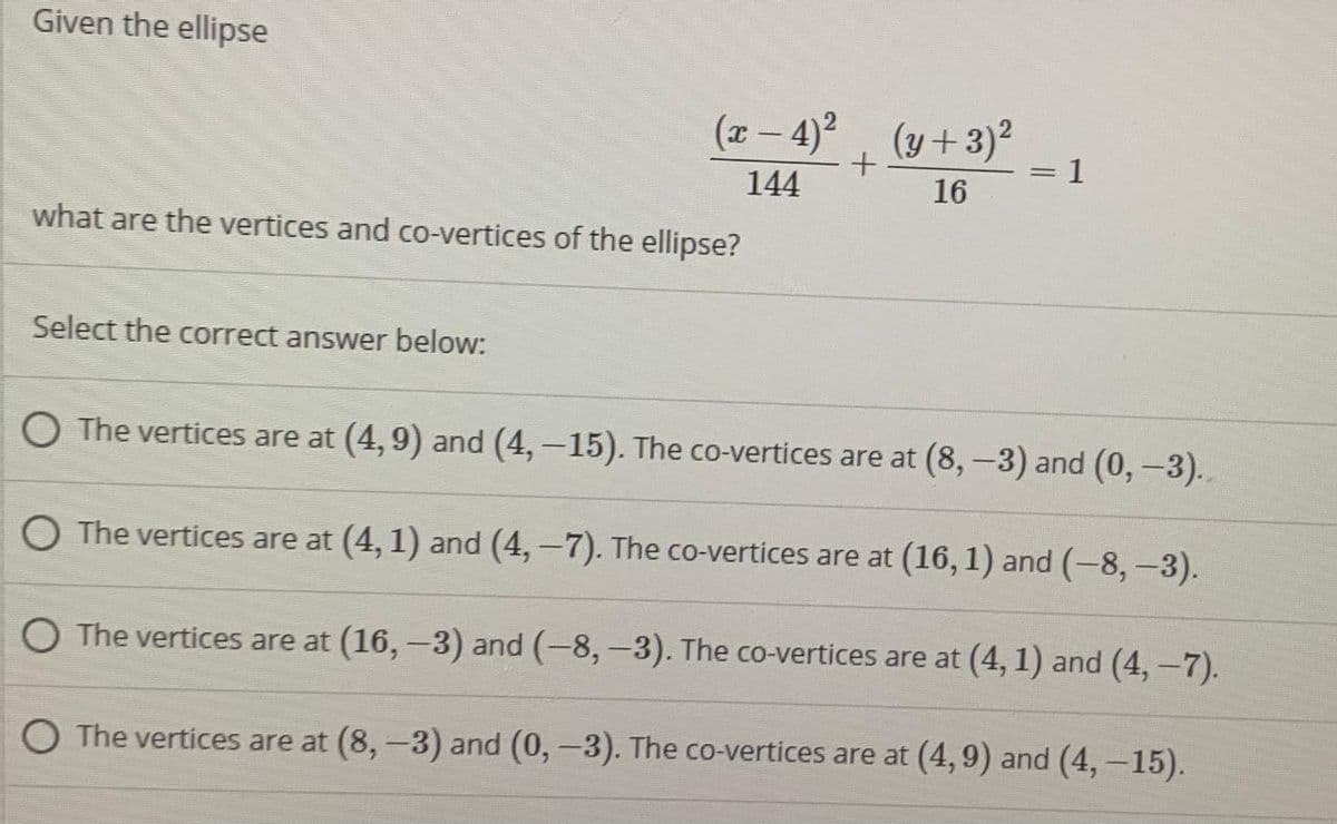 Given the ellipse
(x- 4)2 (y+3)2
1
144
16
what are the vertices and co-vertices of the ellipse?
Select the correct answer below:
O The vertices are at (4, 9) and (4,-15). The co-vertices are at (8,-3) and (0,-3)..
O The vertices are at (4, 1) and (4,-7). The co-vertices are at (16, 1) and (-8, -3).
O The vertices are at (16,-3) and (-8,-3). The co-vertices are at (4, 1) and (4,-7).
O The vertices are at (8,-3) and (0,-3). The co-vertices are at (4,9) and (4,-15).
