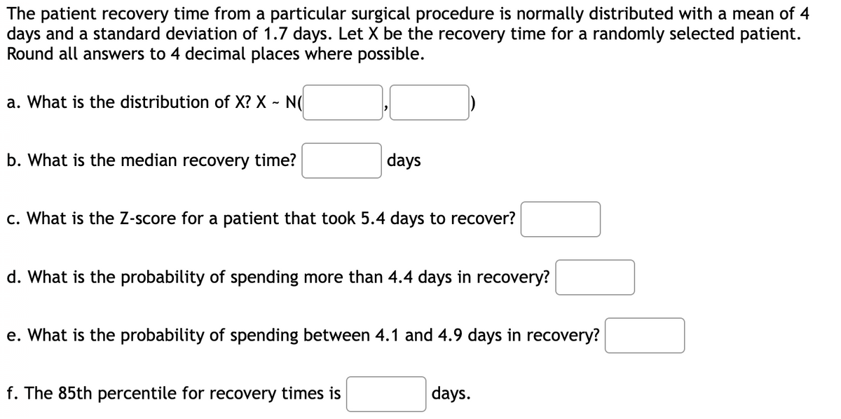 The patient recovery time from a particular surgical procedure is normally distributed with a mean of 4
days and a standard deviation of 1.7 days. Let X be the recovery time for a randomly selected patient.
Round all answers to 4 decimal places where possible.
a. What is the distribution of X? X - N(
b. What is the median recovery time?
days
c. What is the Z-score for a patient that took 5.4 days to recover?
d. What is the probability of spending more than 4.4 days in recovery?
e. What is the probability of spending between 4.1 and 4.9 days in recovery?
f. The 85th percentile for recovery times is
days.
