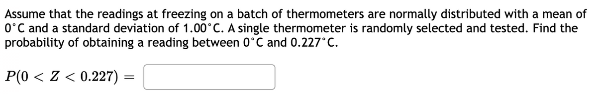 Assume that the readings at freezing on a batch of thermometers are normally distributed with a mean of
0°C and a standard deviation of 1.00°C. A single thermometer is randomly selected and tested. Find the
probability of obtaining a reading between 0°C and 0.227°C.
P(0 < Z < 0.227) =
