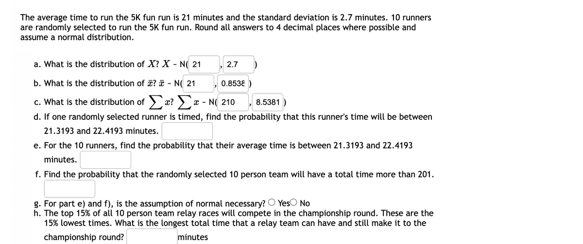 The average time to run the 5K fun run is 21 minutes and the standard deviation is 2.7 minutes. 10 runners
are randomly selected to run the 5K fun run. Round all answers to 4 decimal places where possible and
assume a normal distribution.
a. What is the distribution of X? X - N( 21
2.7
b. What is the distribution of ? ¤ ~ N( 21
0.8538
c. What is the distribution of ) x? > x - N( 210
8.5381 )
d. If one randomly selected runner is timed, find the probability that this runner's time will be between
21.3193 and 22.4193 minutes.
e. For the 10 runners, find the probability that their average time is between 21.3193 and 22.4193
minutes.
f. Find the probability that the randomly selected 10 person team will have a total time more than 201.
g. For part e) and f), is the assumption of normal necessary? O YesO No
h. The top 15% of all 10 person team relay races will compete in the championship round. These are the
15% lowest times. What is the longest total time that a relay team can have and still make it to the
championship round?
minutes
