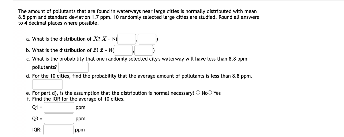 The amount of pollutants that are found in waterways near large cities is normally distributed with mean
8.5 ppm and standard deviation 1.7 ppm. 10 randomly selected large cities are studied. Round all answers
to 4 decimal places where possible.
a. What is the distribution of X? X - N(
b. What is the distribution of ? ¤ - N(
c. What is the probability that one randomly selected city's waterway will have less than 8.8 ppm
pollutants?
d. For the 10 cities, find the probability that the average amount of pollutants is less than 8.8 ppm.
e. For part d), is the assumption that the distribution is normal necessary? O NoO Yes
f. Find the IQR for the average of 10 cities.
Q1 =
ppm
Q3 =
ppm
%3D
IQR:
ppm
