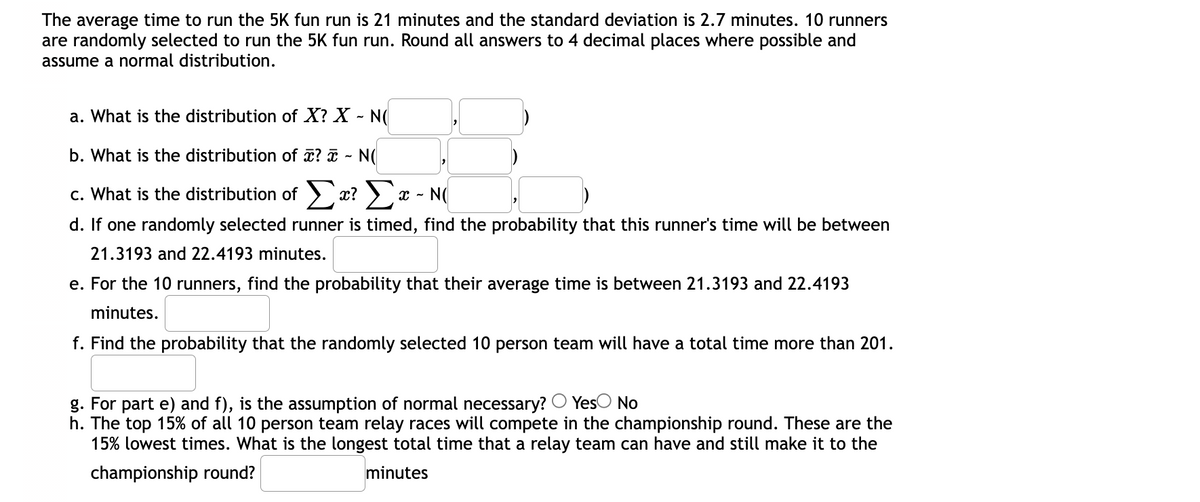 The average time to run the 5K fun run is 21 minutes and the standard deviation is 2.7 minutes. 10 runners
are randomly selected to run the 5K fun run. Round all answers to 4 decimal places where possible and
assume a normal distribution.
a. What is the distribution of X? X - N(
b. What is the distribution of x? ¤ - N(
c. What is the distribution of > x? > x - N(
d. If one randomly selected runner is timed, find the probability that this runner's time will be between
21.3193 and 22.4193 minutes.
e. For the 10 runners, find the probability that their average time is between 21.3193 and 22.4193
minutes.
f. Find the probability that the randomly selected 10 person team will have a total time more than 201.
g. For part e) and f), is the assumption of normal necessary? O Yes
h. The top 15% of all 10 person team relay races will compete in the championship round. These are the
15% lowest times. What is the longest total time that a relay team can have and still make it to the
No
championship round?
minutes
